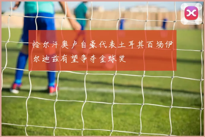 恰尔汗奥卢自豪代表土耳其百场伊尔迪兹有望争夺金球奖