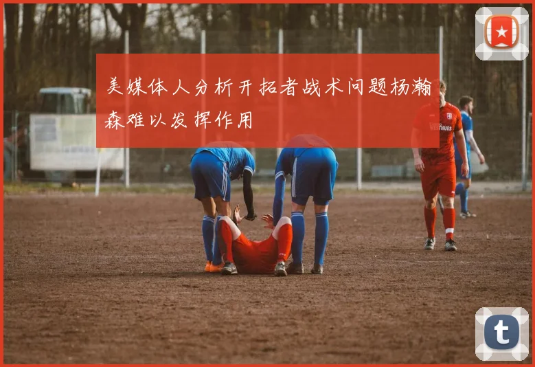 美媒体人分析开拓者战术问题杨瀚森难以发挥作用
