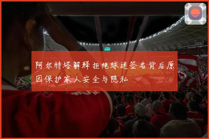 阿尔特塔解释拒绝球迷签名背后原因保护家人安全与隐私