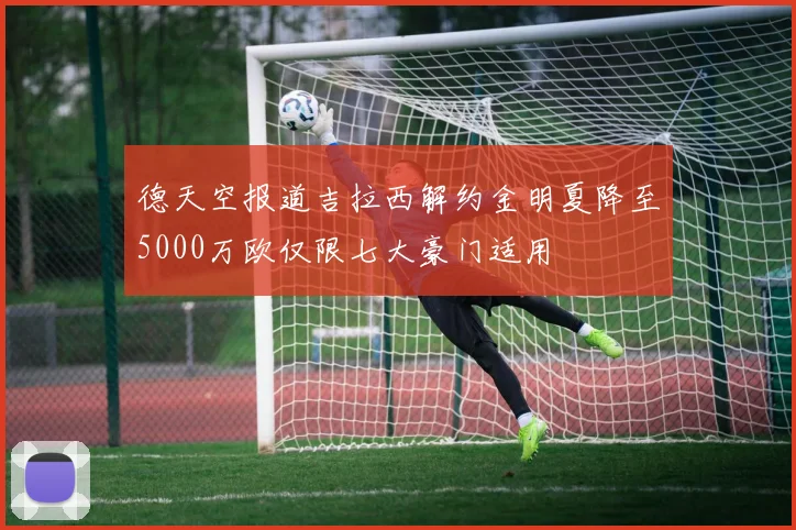 德天空报道吉拉西解约金明夏降至5000万欧仅限七大豪门适用