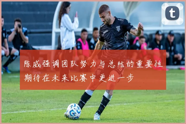 陈威强调团队努力与总结的重要性期待在未来比赛中更进一步