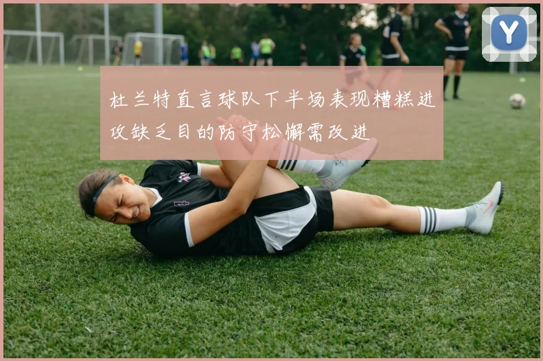 杜兰特直言球队下半场表现糟糕进攻缺乏目的防守松懈需改进