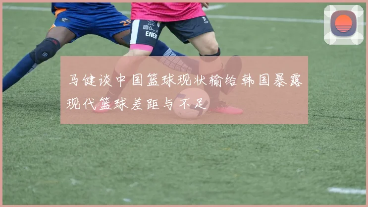 马健谈中国篮球现状输给韩国暴露现代篮球差距与不足