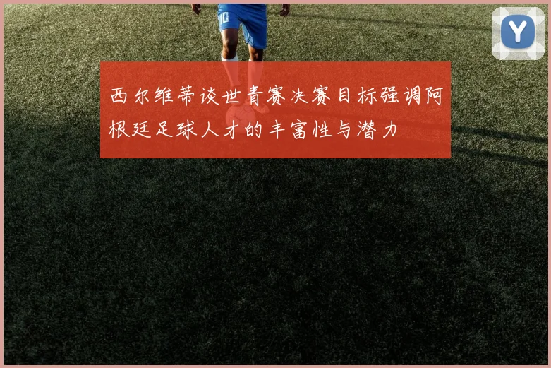 西尔维蒂谈世青赛决赛目标强调阿根廷足球人才的丰富性与潜力