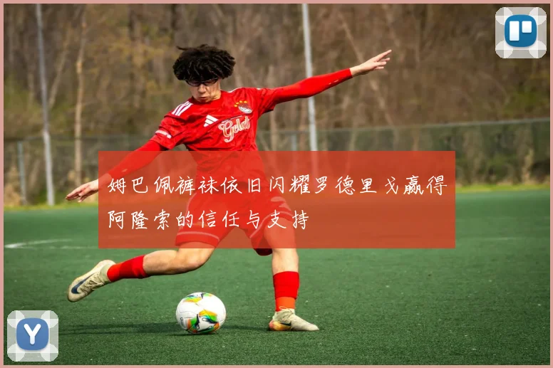 姆巴佩裤袜依旧闪耀罗德里戈赢得阿隆索的信任与支持