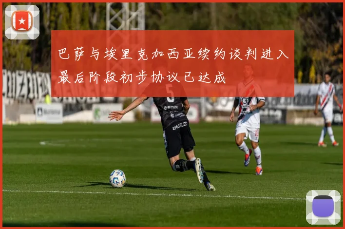 巴萨与埃里克加西亚续约谈判进入最后阶段初步协议已达成
