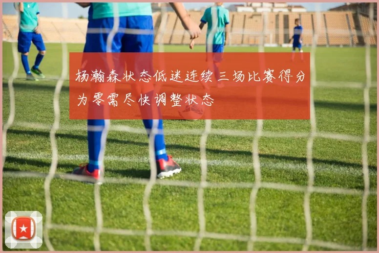 杨瀚森状态低迷连续三场比赛得分为零需尽快调整状态
