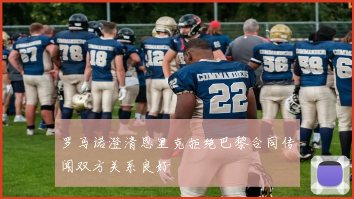 罗马诺澄清恩里克拒绝巴黎合同传闻双方关系良好