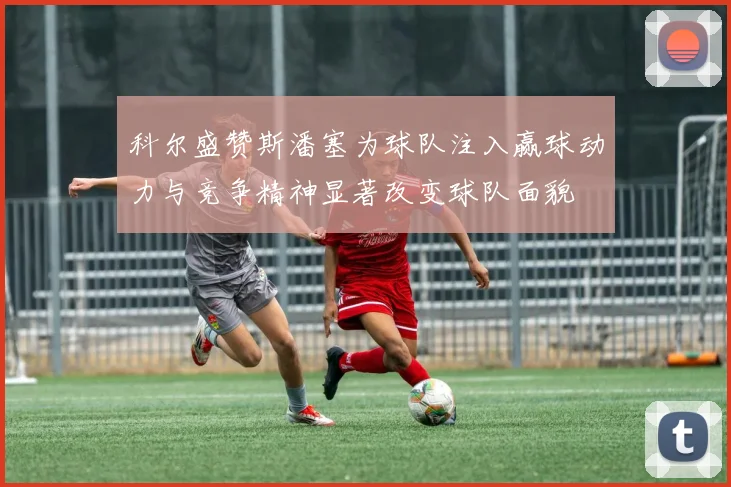科尔盛赞斯潘塞为球队注入赢球动力与竞争精神显著改变球队面貌