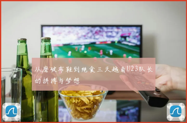 从磨破布鞋到绝食三天越南U23队长的拼搏与梦想