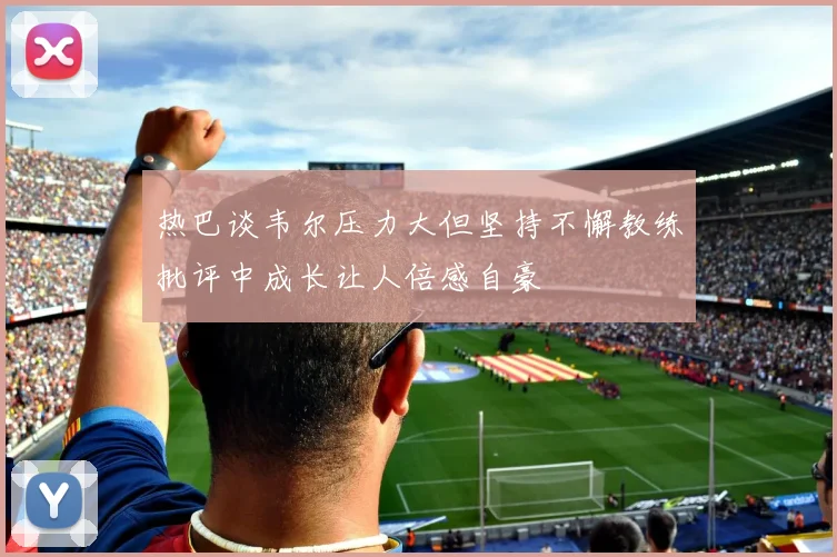 热巴谈韦尔压力大但坚持不懈教练批评中成长让人倍感自豪