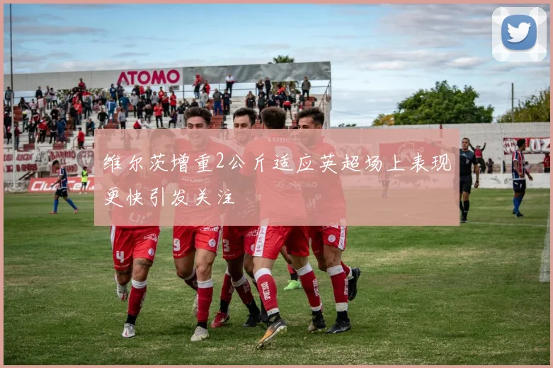 维尔茨增重2公斤适应英超场上表现更快引发关注