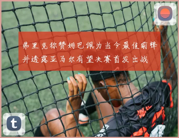 弗里克称赞姆巴佩为当今最佳前锋并透露亚马尔有望决赛首发出战