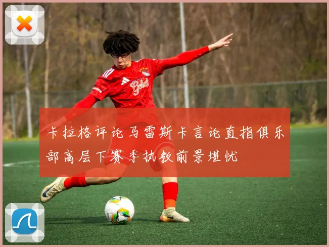 卡拉格评论马雷斯卡言论直指俱乐部高层下赛季执教前景堪忧
