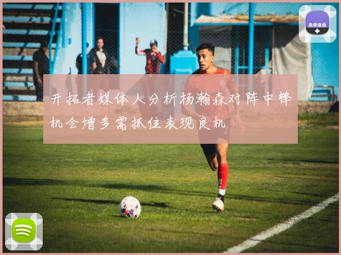 开拓者媒体人分析杨瀚森对阵中锋机会增多需抓住表现良机