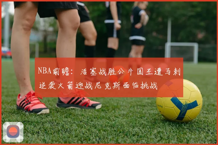 NBA前瞻：活塞战胜公牛国王遭马刺逆袭火箭迎战尼克斯面临挑战