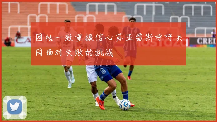 团结一致重振信心苏亚雷斯呼吁共同面对失败的挑战
