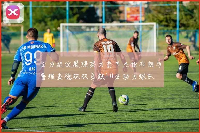 合力进攻展现实力首节杰伦布朗与普理查德双双贡献10分助力球队