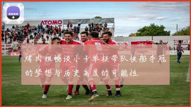 烤肉姐畅谈小卡单核带队快船夺冠的梦想与历史高度的可能性