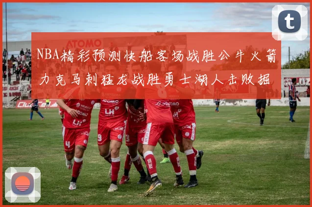 NBA精彩预测快船客场战胜公牛火箭力克马刺猛龙战胜勇士湖人击败掘金
