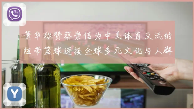 萧华称赞蔡崇信为中美体育交流的纽带篮球连接全球多元文化与人群