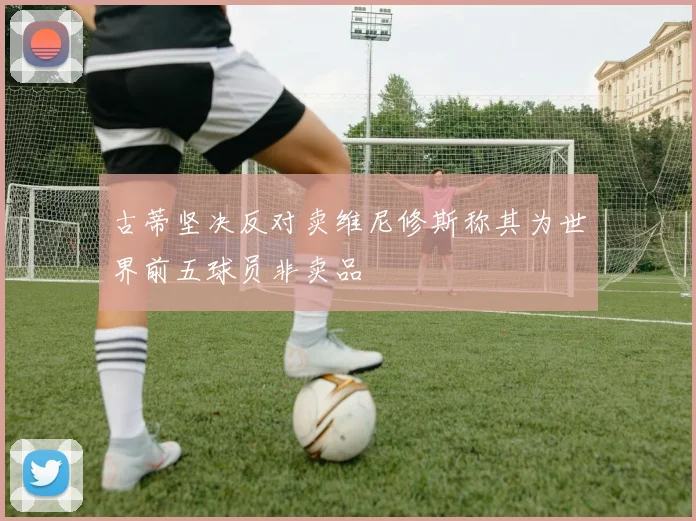 古蒂坚决反对卖维尼修斯称其为世界前五球员非卖品