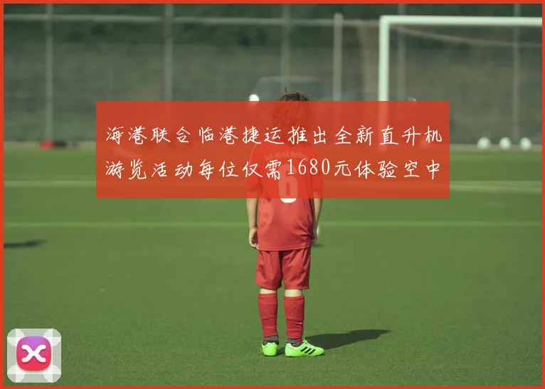 海港联合临港捷运推出全新直升机游览活动每位仅需1680元体验空中美景