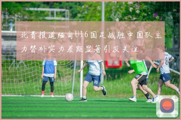 北青报道缅甸U16国足战胜中国队主力替补实力差距显著引发关注