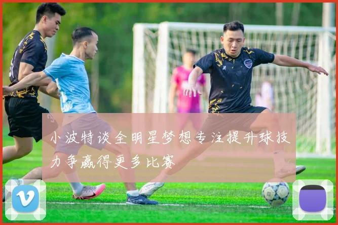 小波特谈全明星梦想专注提升球技力争赢得更多比赛