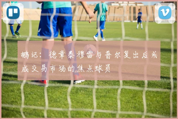 鹕记：德章泰穆雷与普尔复出后或成交易市场的焦点球员