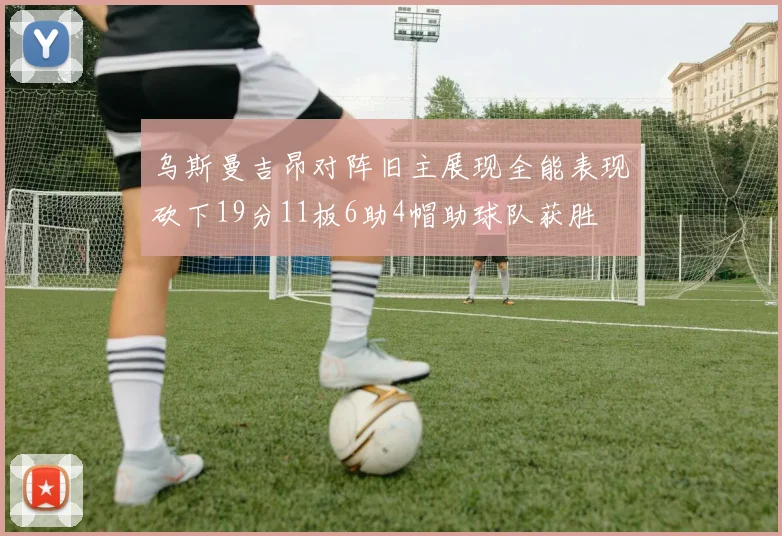 乌斯曼吉昂对阵旧主展现全能表现砍下19分11板6助4帽助球队获胜