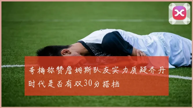 夸梅称赞詹姆斯队友实力质疑乔丹时代是否有双30分搭档