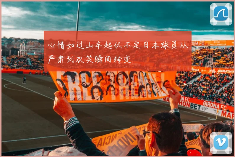 心情如过山车起伏不定日本球员从严肃到欢笑瞬间转变