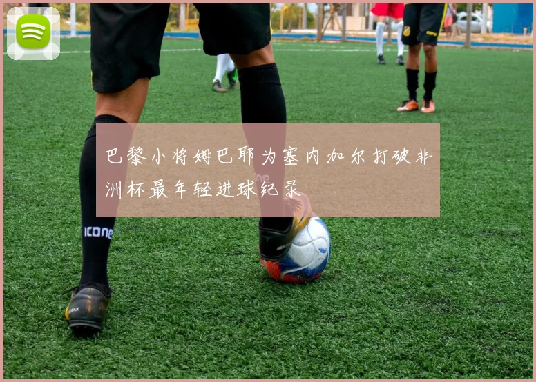 巴黎小将姆巴耶为塞内加尔打破非洲杯最年轻进球纪录