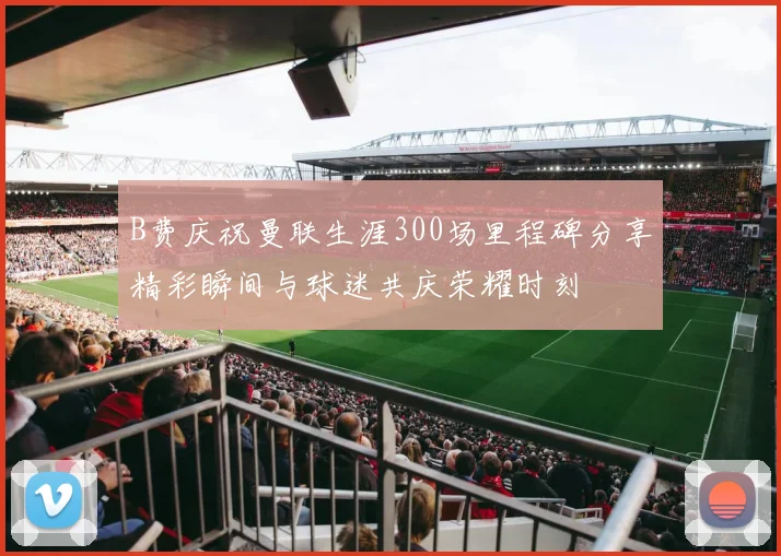 B费庆祝曼联生涯300场里程碑分享精彩瞬间与球迷共庆荣耀时刻