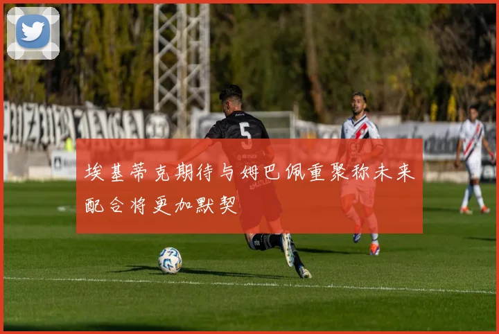 埃基蒂克期待与姆巴佩重聚称未来配合将更加默契