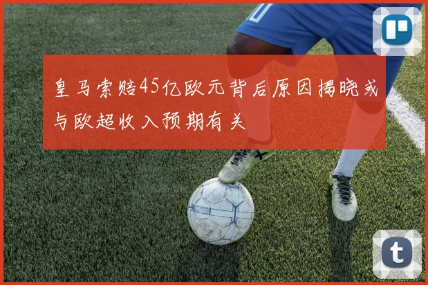 皇马索赔45亿欧元背后原因揭晓或与欧超收入预期有关