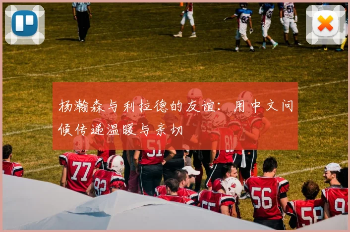 杨瀚森与利拉德的友谊：用中文问候传递温暖与亲切