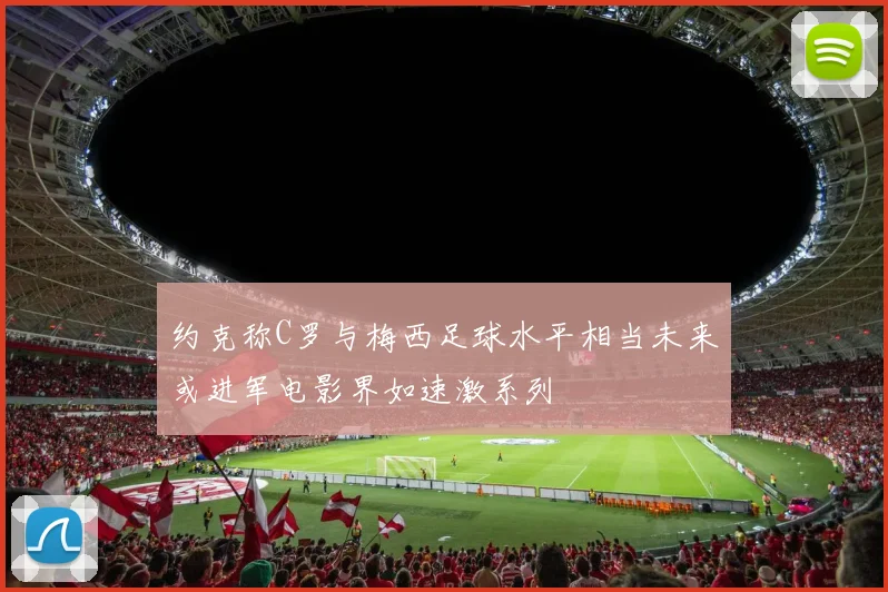 约克称C罗与梅西足球水平相当未来或进军电影界如速激系列