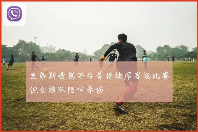 里弗斯透露字母哥将缺席客场比赛但会随队陪伴养伤