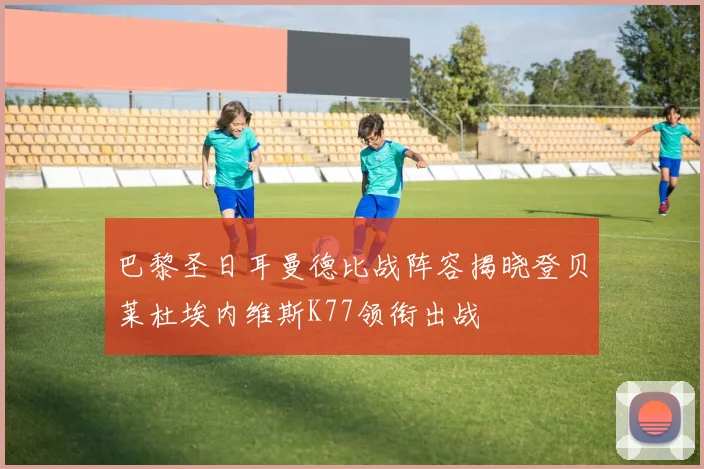 巴黎圣日耳曼德比战阵容揭晓登贝莱杜埃内维斯K77领衔出战