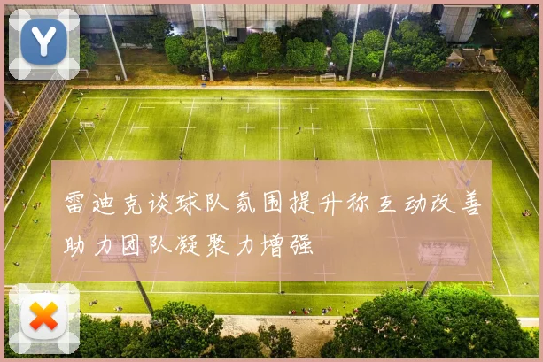 雷迪克谈球队氛围提升称互动改善助力团队凝聚力增强