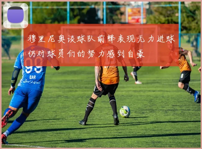 穆里尼奥谈球队前锋表现无力进球仍对球员们的努力感到自豪