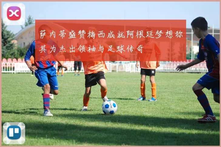 萨内蒂盛赞梅西成就阿根廷梦想称其为杰出领袖与足球传奇