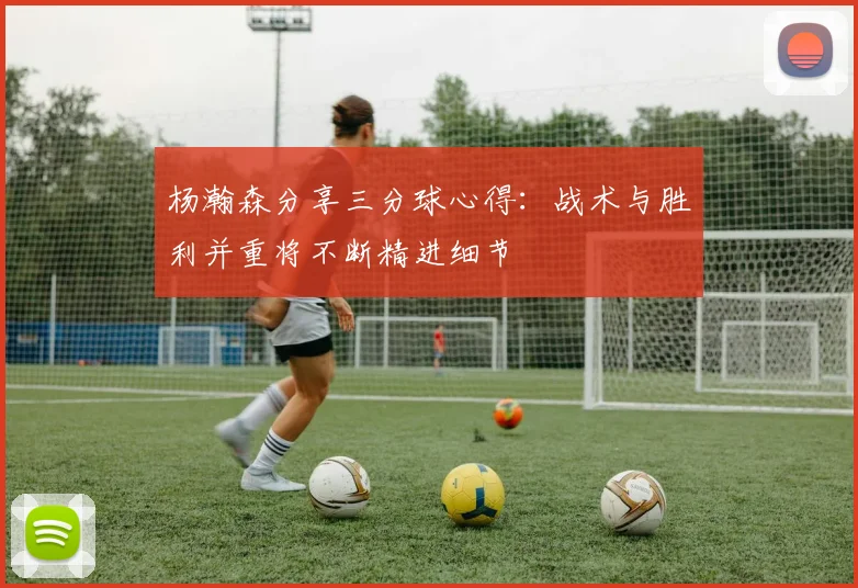 杨瀚森分享三分球心得：战术与胜利并重将不断精进细节
