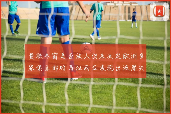 曼联冬窗是否放人仍未决定欧洲多家俱乐部对马拉西亚表现出浓厚兴趣